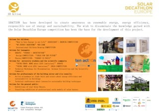 10 Action

10ACTION has been developed to create awareness on renewable energy, energy efficiency,
responsible use of energy and sustainability. The wish to disseminate the knowledge gained with
the Solar Decathlon Europe competition has been the base for the development of this project.


 Actions for children:
 •     “How to Save Energy in our Life” HANDICRAFT + DRAWING COMPETITION
 •     “MY ENERGY SMARTHOME” WEB GAME
 •      International Children Drawing COMPETITION
 Actions for teenagers:
 •     DEBATE: “ENERGY + ARCHITECTURE”
 •      Design COMPETITION: “IDEAS FOR THE FUTURE”
 •     Photos COMPETITION: “ENERGY IN FOCUS”
 Actions for university students and the scientific community
 •     “THINK URBAN: MORE about LESS [emissions]” DEBATE
 •     “THINK: MORE with LESS [emissions]” IDEAS COMPETITION
 •     Technical Workshops for Dissemination between Universities and the Scientific
       Community
 Actions for professionals of the building sector and city councils:
 •     Active attendance at trade fairs and events about energy efficiency and
       sustainability in buildings
 •     Technical conferences about innovative sustainable building techniques
 Actions for the general public:
 •     Exhibitions of real Solar Houses.
 •     Travelling exhibition of architectural scale models of solar houses.


                                                                                       COLLA BORA TORS   MEDIA
                                                                                                         PA RTNERS




            Edwin Rodríguez Ubiñas, AIA
            SDE Competition Manager
 