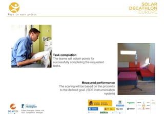 Ways to earn points




                                      Task completion
                                      The teams will obtain points for
                                      successfully completing the requested
                                      tasks.




                                                            Measured performance
                                          The scoring will be based on the proximity
                                           to the defined goal. (SDE instrumentation
                                                                            system)
                                                                                       COLLA BORA TORS   MEDIA
                                                                                                         PA RTNERS




        Edwin Rodríguez Ubiñas, AIA
        SDE Competition Manager
 