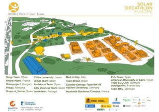 SDE2012 Participant Teams




Tongi Team, China          Chiba University, Japan    Med in Italy, Italy                 EHU Team, Spain
Rhône Alpes, France        (E)CO Team, Spain          Team Brasil, Brazil                 American University in Cairo, Egypt
                                                                                          Team ECOLAR, Germany
Odooproject, Hungary       Andalucia Team, Spain      Counter Entropy Team RWTH           astonyshine, France-Italy
Prispa, Romania            CEU Valencia Team, Spain   Aachen University, Germany          Team DTU, Denmark
Grupo π_Unizar, Spain      cem+nem-, Portugal         Aquitanie Bordeaux Campus, France

                                                                                                             COLLA BORA TORS   MEDIA
                                                                                                                               PA RTNERS




           Edwin Rodríguez Ubiñas, AIA
           SDE Competition Manager
 
