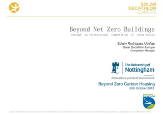 Beyond Net Zero Buildings
                                                       through an international competition of solar houses

                                                                                                 Edwin Rodriguez Ubiñas
                                                                                                      Solar Decathlon Europe
                                                                                                            Competition Manager




                                                                               Beyond Zero Carbon Housing
                                                                                                           24th October 2012




Solar Decathlon Europe has been endorsed by the European Commission's Sustainable Energy Europe Campaign as an Official Partner
 