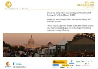 Solar Decathlon – Origins

                                      University Competition organized by the Department of
                                      Energy of the United States (DOE).

                                      University teams design, build and operate energy self-
                                      sufficient houses.

                                      These houses use solar energy as the only energy source,
                                      and incorporate strategies and technologies that allows
                                      maximum energy efficiency.




                                                                                  COLLA BORA TORS   MEDIA
                                                                                                    PA RTNERS




        Edwin Rodríguez Ubiñas, AIA
        SDE Competition Manager
 