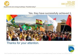 Beyond net zero energy buildings. Possible today?



                                             Yes, they have successfully achieved it.




    Thanks for your attention.


Solar Decathlon Europe has been endorsed by the European Commission's Sustainable Energy Europe Campaign as an Official Partner
 