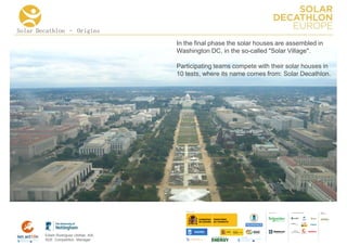 Solar Decathlon – Origins
                                      In the final phase the solar houses are assembled in
                                      Washington DC, in the so-called "Solar Village".

                                      Participating teams compete with their solar houses in
                                      10 tests, where its name comes from: Solar Decathlon.




                                                                              COLLA BORA TORS   MEDIA
                                                                                                PA RTNERS




        Edwin Rodríguez Ubiñas, AIA
        SDE Competition Manager
 