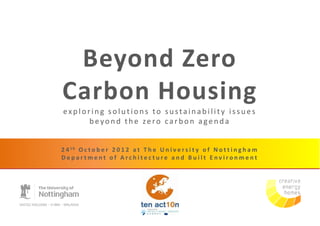 Beyond Zero
Carbon Housing
exploring solutions to sustainability issues
      beyond the zero carbon agenda


2 4 th O c t o b e r 2 0 1 2 a t T h e U n i v e r s i t y o f N o t t i n g h a m
Department of Architecture and Built Environment
 