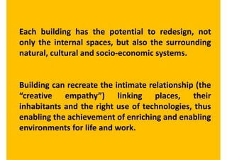 Each building has the potential to redesign, not
only the internal spaces, but also the surrounding
natural, cultural and socio-economic systems.


Building can recreate the intimate relationship (the
“creative empathy”) linking places, their
inhabitants and the right use of technologies, thus
enabling the achievement of enriching and enabling
environments for life and work.
 