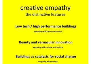 creative empathy
      the distinctive features

Low tech / high performance buildings
            empathy with the environment




  Beauty and vernacular innovation
           empathy with culture and history



Buildings as catalysts for social change
                empathy with society
 