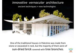 innovative vernacular architecture
         ancient techniques + new technologies




  One of the traditional houses in Palestine was made from
stone or excavated in rock, but the majority of them were of
   sun-dried brick covered with tree branches.
 