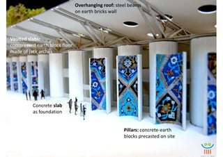 Overhanging roof: steel beams
                               on earth bricks wall




Vaulted slabs:
compressed earth block floor
made of jack arches




          Concrete slab
          as foundation


                                                    Pillars: concrete-earth
                                                    blocks precasted on site
 