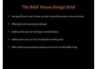 The BASF House Design Brief
• Energy efficient and to have as near as possible carbon zero emissions

• Affordable and economical design

• Address the issue of shortage in skilled labour

• Address the issue of lack of available building land

• Offer heating and cooling solutions to ensure comfortable living
 