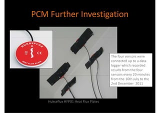 PCM Further Investigation



                                       The four sensors were
                                       connected up to a data
                                       logger which recorded
                                       results from the four
                                       sensors every 20 minutes
                                       from the 16th July to the
                                       2nd December 2011



    Hukseflux HFP01 Heat Flux Plates
 