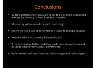 Conclusions
• Building performance evaluation needs to be far more widespread
  in order for industry to learn from their mistakes

• Monitoring systems need constant monitoring!

• Where there is a lack of performance it is due to multiple reasons

• Need for education, training & dissemination

• A requirement for better modelling predictions in regulations and
  in-situ testing to verify as built performance

• Better control and use of demand side management technologies
 
