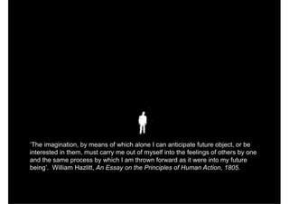 ‘The imagination, by means of which alone I can anticipate future object, or be
interested in them, must carry me out of myself into the feelings of others by one
and the same process by which I am thrown forward as it were into my future
being’. William Hazlitt, An Essay on the Principles of Human Action, 1805.
 