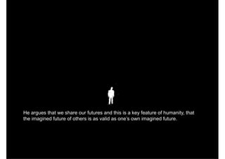 He argues that we share our futures and this is a key feature of humanity, that
the imagined future of others is as valid as one’s own imagined future.
 