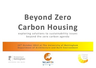 Beyond Zero
Carbon Housing
exploring solutions to sustainability issues
     beyond the zero carbon agenda


2 4 th O c t o b e r 2 0 1 2 a t T h e U n i v e r s i t y o f N o t t i n g h a m
Department of Architecture and Built Environment
 