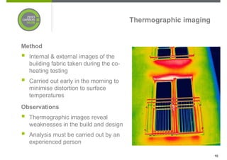 Thermographic imaging


Method
  Internal & external images of the
  building fabric taken during the co-
  heating testing
  Carried out early in the morning to
  minimise distortion to surface
  temperatures
Observations
  Thermographic images reveal
  weaknesses in the build and design
  Analysis must be carried out by an
  experienced person

                                                                 16
 