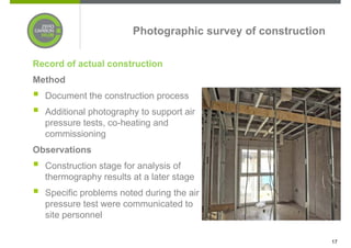 Photographic survey of construction

Record of actual construction
Method
  Document the construction process
  Additional photography to support air
  pressure tests, co-heating and
  commissioning
Observations
  Construction stage for analysis of
  thermography results at a later stage
  Specific problems noted during the air
  pressure test were communicated to
  site personnel

                                                             17
 