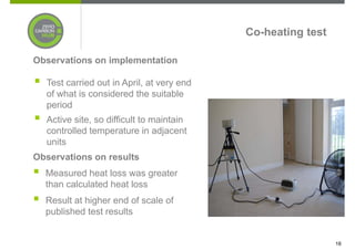 Co-heating test

Observations on implementation

  Test carried out in April, at very end
  of what is considered the suitable
  period
  Active site, so difficult to maintain
  controlled temperature in adjacent
  units
Observations on results
  Measured heat loss was greater
  than calculated heat loss
  Result at higher end of scale of
  published test results


                                                             18
 