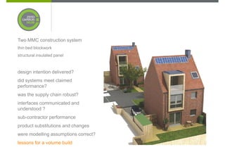 Two MMC construction system
thin bed blockwork
structural insulated panel



design intention delivered?
did systems meet claimed
performance?
was the supply chain robust?
interfaces communicated and
understood ?
sub-contractor performance
product substitutions and changes
were modelling assumptions correct?
lessons for a volume build
 