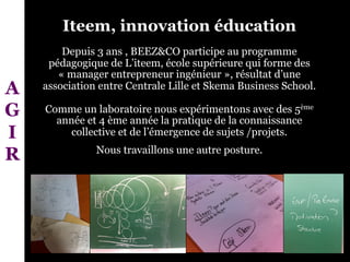 Iteem, innovation éducation
Depuis 3 ans , BEEZ&CO participe au programme
pédagogique de L’iteem, école supérieure qui forme des
« manager entrepreneur ingénieur », résultat d’une
association entre Centrale Lille et Skema Business School.
Comme un laboratoire nous expérimentons avec des 5ème
année et 4 ème année la pratique de la connaissance
collective et de l’émergence de sujets /projets.
Nous travaillons une autre posture.
A
G
I
R
 