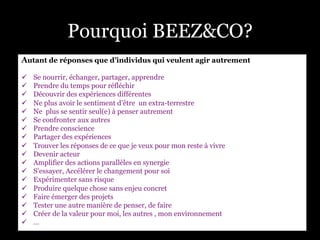Pourquoi BEEZ&CO?
Autant de réponses que d’individus qui veulent agir autrement
ü  Se nourrir, échanger, partager, apprendre
ü  Prendre du temps pour réfléchir
ü  Découvrir des expériences différentes
ü  Ne plus avoir le sentiment d’être un extra-terrestre
ü  Ne plus se sentir seul(e) à penser autrement
ü  Se confronter aux autres
ü  Prendre conscience
ü  Partager des expériences
ü  Trouver les réponses de ce que je veux pour mon reste à vivre
ü  Devenir acteur
ü  Amplifier des actions parallèles en synergie
ü  S’essayer, Accélérer le changement pour soi
ü  Expérimenter sans risque
ü  Produire quelque chose sans enjeu concret
ü  Faire émerger des projets
ü  Tester une autre manière de penser, de faire
ü  Créer de la valeur pour moi, les autres , mon environnement
ü  …
 