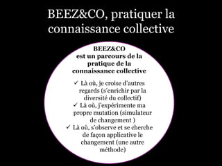 BEEZ&CO, pratiquer la
connaissance collective
BEEZ&CO
est un parcours de la
pratique de la
connaissance collective
ü  Là où, je croise d’autres
regards (s’enrichir par la
diversité du collectif)
ü  Là où, j’expérimente ma
propre mutation (simulateur
de changement )
ü  Là où, s’observe et se cherche
de façon applicative le
changement (une autre
méthode)
 