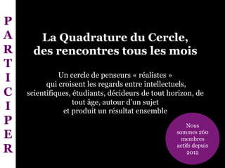 La Quadrature du Cercle,
des rencontres tous les mois
Un cercle de penseurs « réalistes »
qui croisent les regards entre intellectuels,
scientifiques, étudiants, décideurs de tout horizon, de
tout âge, autour d’un sujet
et produit un résultat ensemble
Nous
sommes 260
membres
actifs depuis
2012
P
A
R
T
I
C
I
P
E
R
 