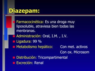 Diazepam: Farmacocinética:  Es una droga muy liposoluble, atraviesa bien todas las menbranas. Administración:  Oral, I.M. , I.V. Ligadura:  99 %  Metabolismo hepático: Con met. activos Con ox. Microsom Distribución:  Tricompartimental Excreción:  Renal 