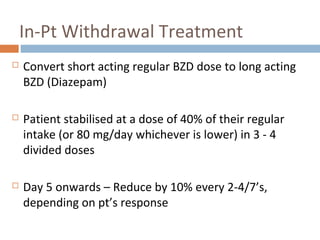 In-Pt Withdrawal Treatment
 Convert short acting regular BZD dose to long acting
BZD (Diazepam)
 Patient stabilised at a dose of 40% of their regular
intake (or 80 mg/day whichever is lower) in 3 - 4
divided doses
 Day 5 onwards – Reduce by 10% every 2-4/7’s,
depending on pt’s response
 