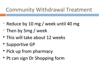Community Withdrawal Treatment
 Reduce by 10 mg / week until 40 mg
 Then by 5mg / week
 This will take about 12 weeks
 Supportive GP
 Pick up from pharmacy
 Pt can sign Dr Shopping form
 