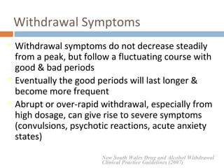 Withdrawal Symptoms
Withdrawal symptoms do not decrease steadily
from a peak, but follow a fluctuating course with
good & bad periods
Eventually the good periods will last longer &
become more frequent
Abrupt or over-rapid withdrawal, especially from
high dosage, can give rise to severe symptoms
(convulsions, psychotic reactions, acute anxiety
states)
New South Wales Drug and Alcohol Withdrawal
Clinical Practice Guidelines (2007)
 