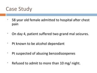 Case Study
 58 year old female admitted to hospital after chest
pain
 On day 4, patient suffered two grand mal seizures.
 Pt known to be alcohol dependant
 Pt suspected of abusing benzodiazepenes
 Refused to admit to more than 10 mg/ night.
 