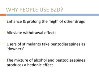 WHY PEOPLE USE BZD?
Enhance & prolong the 'high‘ of other drugs
Alleviate withdrawal effects
Users of stimulants take benzodiazepines as
'downers'
The mixture of alcohol and benzodiazepines
produces a hedonic effect
 