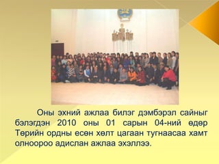	Оны эхний ажлаа билэг дэмбэрэл сайныг бэлэгдэн 2010 оны 01 сарын 04-ний өдөр Төрийн ордны есөн хөлт цагаан тугнаасаа хамт олноороо адислан ажлаа эхэллээ. 