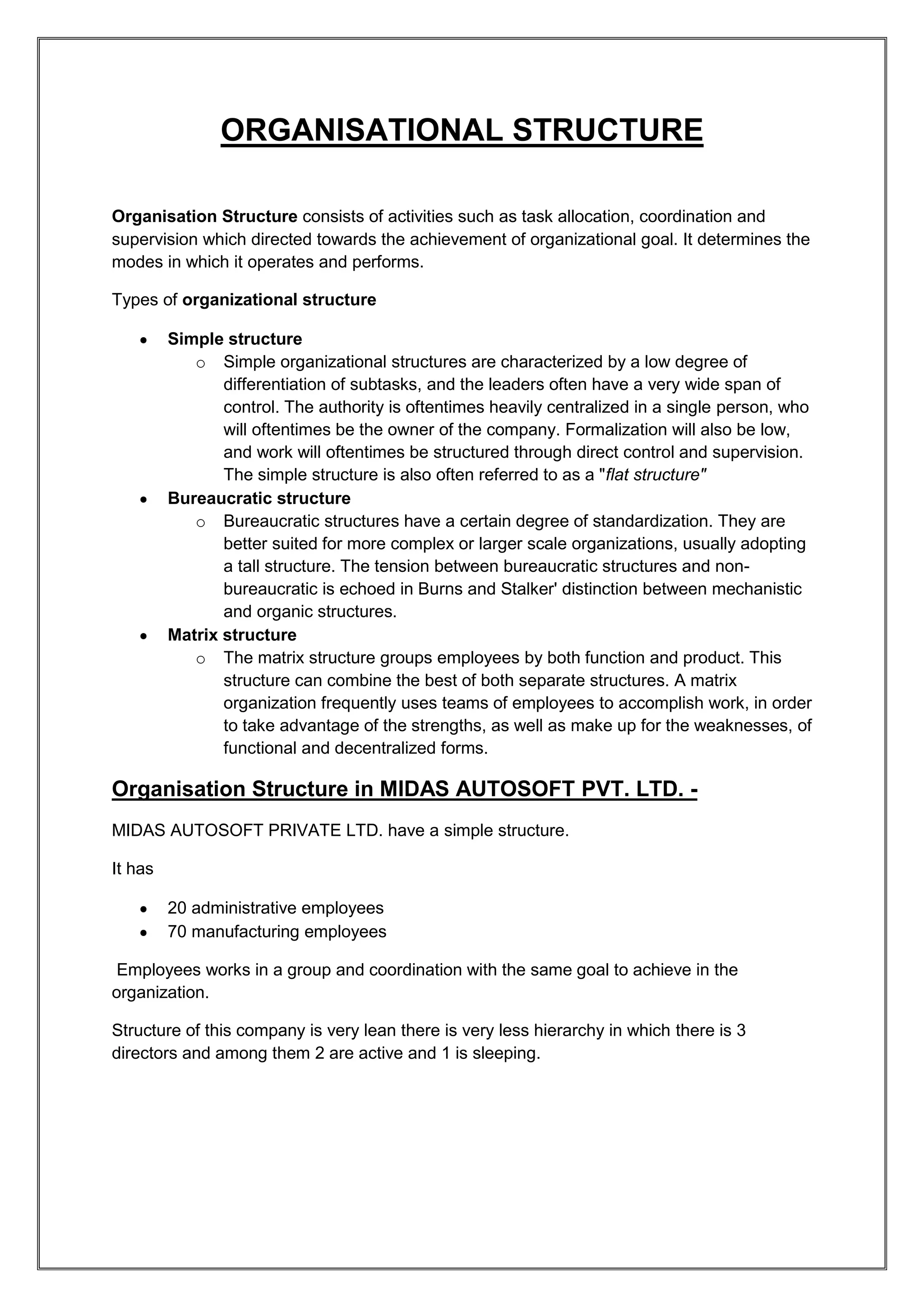 ORGANISATIONAL STRUCTURE

Organisation Structure consists of activities such as task allocation, coordination and
supervision which directed towards the achievement of organizational goal. It determines the
modes in which it operates and performs.

Types of organizational structure

         Simple structure
            o Simple organizational structures are characterized by a low degree of
                differentiation of subtasks, and the leaders often have a very wide span of
                control. The authority is oftentimes heavily centralized in a single person, who
                will oftentimes be the owner of the company. Formalization will also be low,
                and work will oftentimes be structured through direct control and supervision.
                The simple structure is also often referred to as a "flat structure"
         Bureaucratic structure
            o Bureaucratic structures have a certain degree of standardization. They are
                better suited for more complex or larger scale organizations, usually adopting
                a tall structure. The tension between bureaucratic structures and non-
                bureaucratic is echoed in Burns and Stalker' distinction between mechanistic
                and organic structures.
         Matrix structure
            o The matrix structure groups employees by both function and product. This
                structure can combine the best of both separate structures. A matrix
                organization frequently uses teams of employees to accomplish work, in order
                to take advantage of the strengths, as well as make up for the weaknesses, of
                functional and decentralized forms.

Organisation Structure in MIDAS AUTOSOFT PVT. LTD. -
MIDAS AUTOSOFT PRIVATE LTD. have a simple structure.

It has

         20 administrative employees
         70 manufacturing employees

 Employees works in a group and coordination with the same goal to achieve in the
organization.

Structure of this company is very lean there is very less hierarchy in which there is 3
directors and among them 2 are active and 1 is sleeping.
 