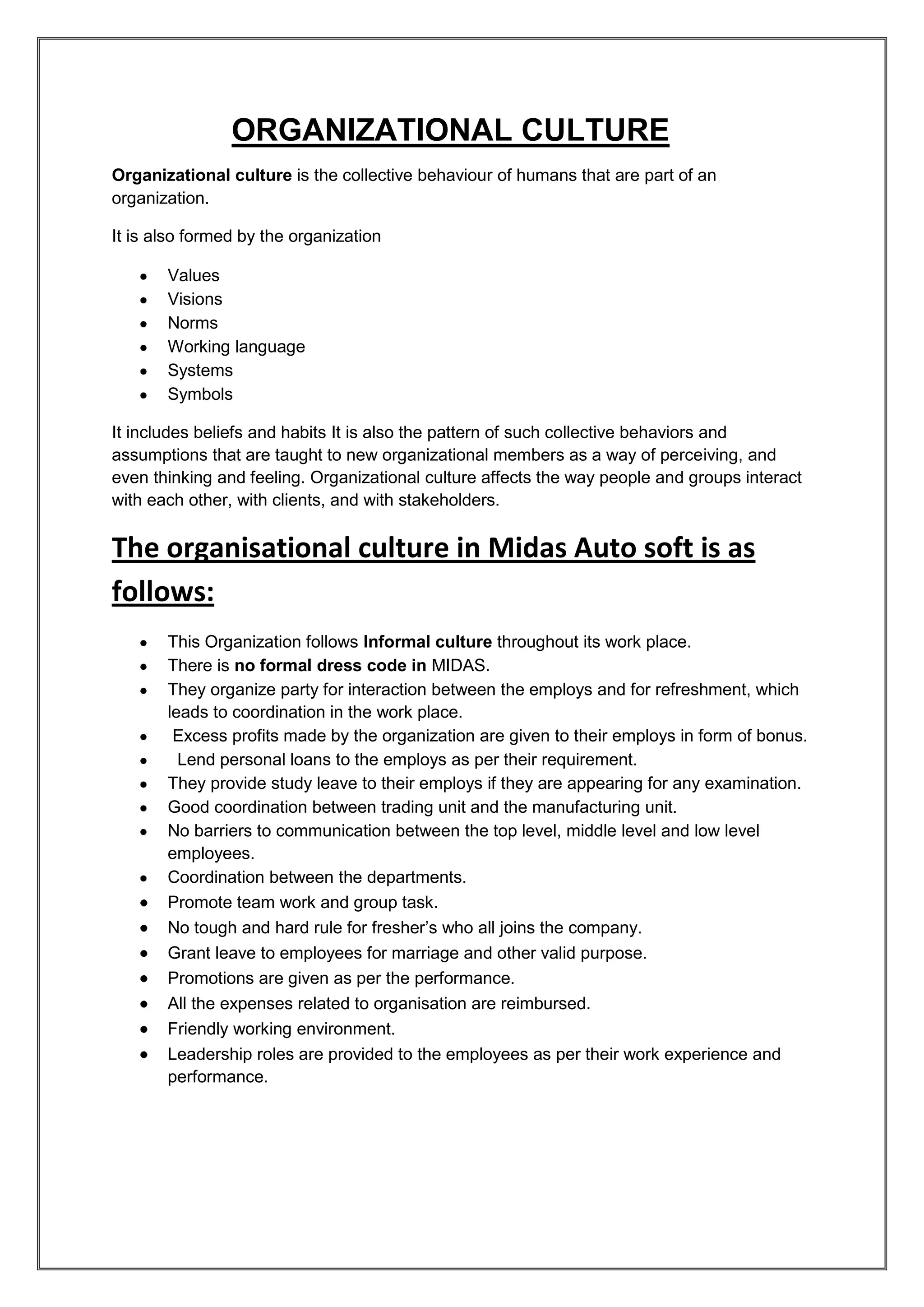ORGANIZATIONAL CULTURE
Organizational culture is the collective behaviour of humans that are part of an
organization.

It is also formed by the organization

       Values
       Visions
       Norms
       Working language
       Systems
       Symbols

It includes beliefs and habits It is also the pattern of such collective behaviors and
assumptions that are taught to new organizational members as a way of perceiving, and
even thinking and feeling. Organizational culture affects the way people and groups interact
with each other, with clients, and with stakeholders.


The organisational culture in Midas Auto soft is as
follows:
       This Organization follows Informal culture throughout its work place.
       There is no formal dress code in MIDAS.
       They organize party for interaction between the employs and for refreshment, which
       leads to coordination in the work place.
        Excess profits made by the organization are given to their employs in form of bonus.
         Lend personal loans to the employs as per their requirement.
       They provide study leave to their employs if they are appearing for any examination.
       Good coordination between trading unit and the manufacturing unit.
       No barriers to communication between the top level, middle level and low level
       employees.
       Coordination between the departments.
       Promote team work and group task.
       No tough and hard rule for fresher’s who all joins the company.
       Grant leave to employees for marriage and other valid purpose.
       Promotions are given as per the performance.
       All the expenses related to organisation are reimbursed.
       Friendly working environment.
       Leadership roles are provided to the employees as per their work experience and
       performance.
 