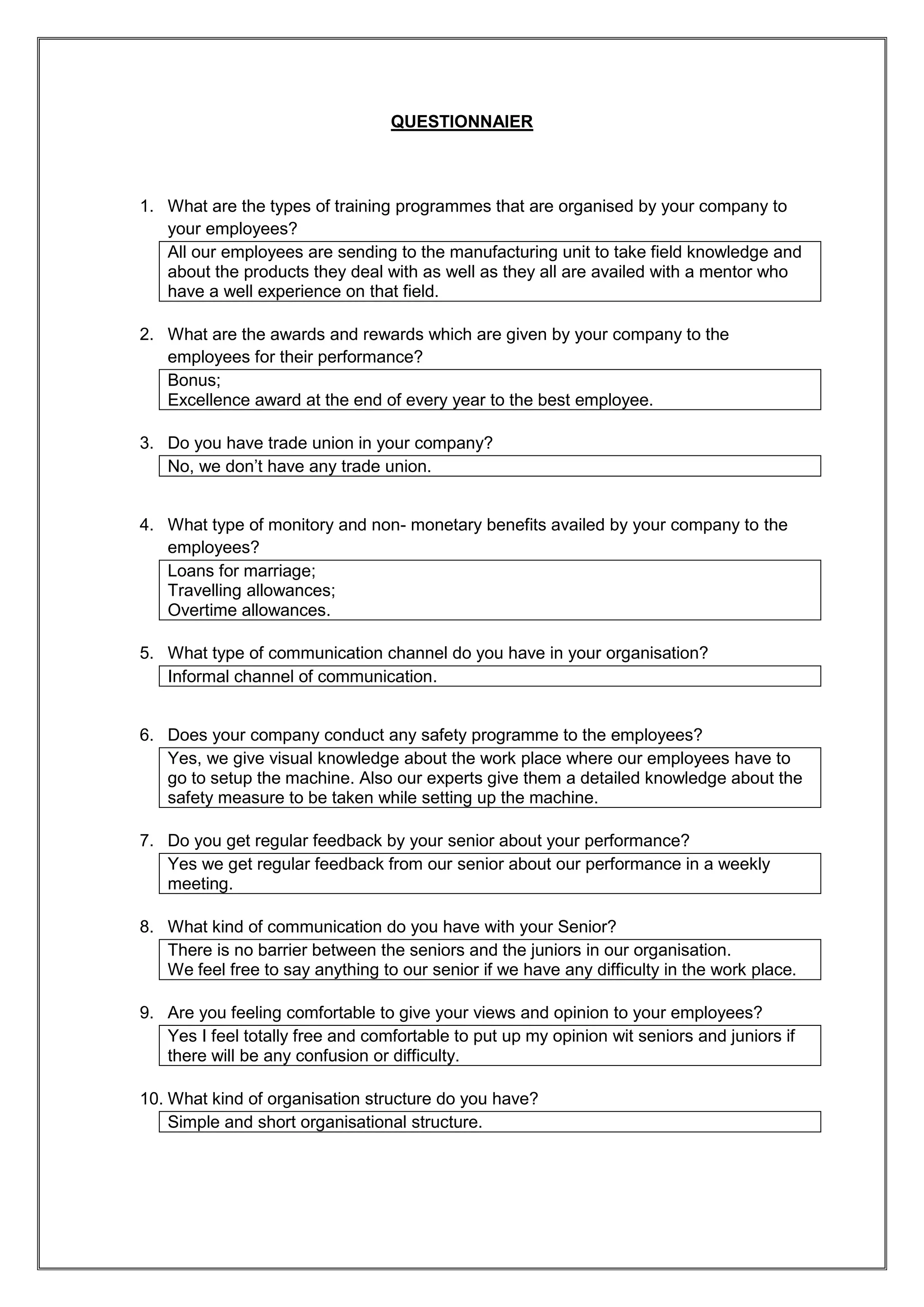 QUESTIONNAIER



1. What are the types of training programmes that are organised by your company to
   your employees?
   All our employees are sending to the manufacturing unit to take field knowledge and
   about the products they deal with as well as they all are availed with a mentor who
   have a well experience on that field.

2. What are the awards and rewards which are given by your company to the
   employees for their performance?
   Bonus;
   Excellence award at the end of every year to the best employee.

3. Do you have trade union in your company?
   No, we don’t have any trade union.


4. What type of monitory and non- monetary benefits availed by your company to the
   employees?
   Loans for marriage;
   Travelling allowances;
   Overtime allowances.

5. What type of communication channel do you have in your organisation?
   Informal channel of communication.


6. Does your company conduct any safety programme to the employees?
   Yes, we give visual knowledge about the work place where our employees have to
   go to setup the machine. Also our experts give them a detailed knowledge about the
   safety measure to be taken while setting up the machine.

7. Do you get regular feedback by your senior about your performance?
   Yes we get regular feedback from our senior about our performance in a weekly
   meeting.

8. What kind of communication do you have with your Senior?
   There is no barrier between the seniors and the juniors in our organisation.
   We feel free to say anything to our senior if we have any difficulty in the work place.

9. Are you feeling comfortable to give your views and opinion to your employees?
   Yes I feel totally free and comfortable to put up my opinion wit seniors and juniors if
   there will be any confusion or difficulty.

10. What kind of organisation structure do you have?
    Simple and short organisational structure.
 