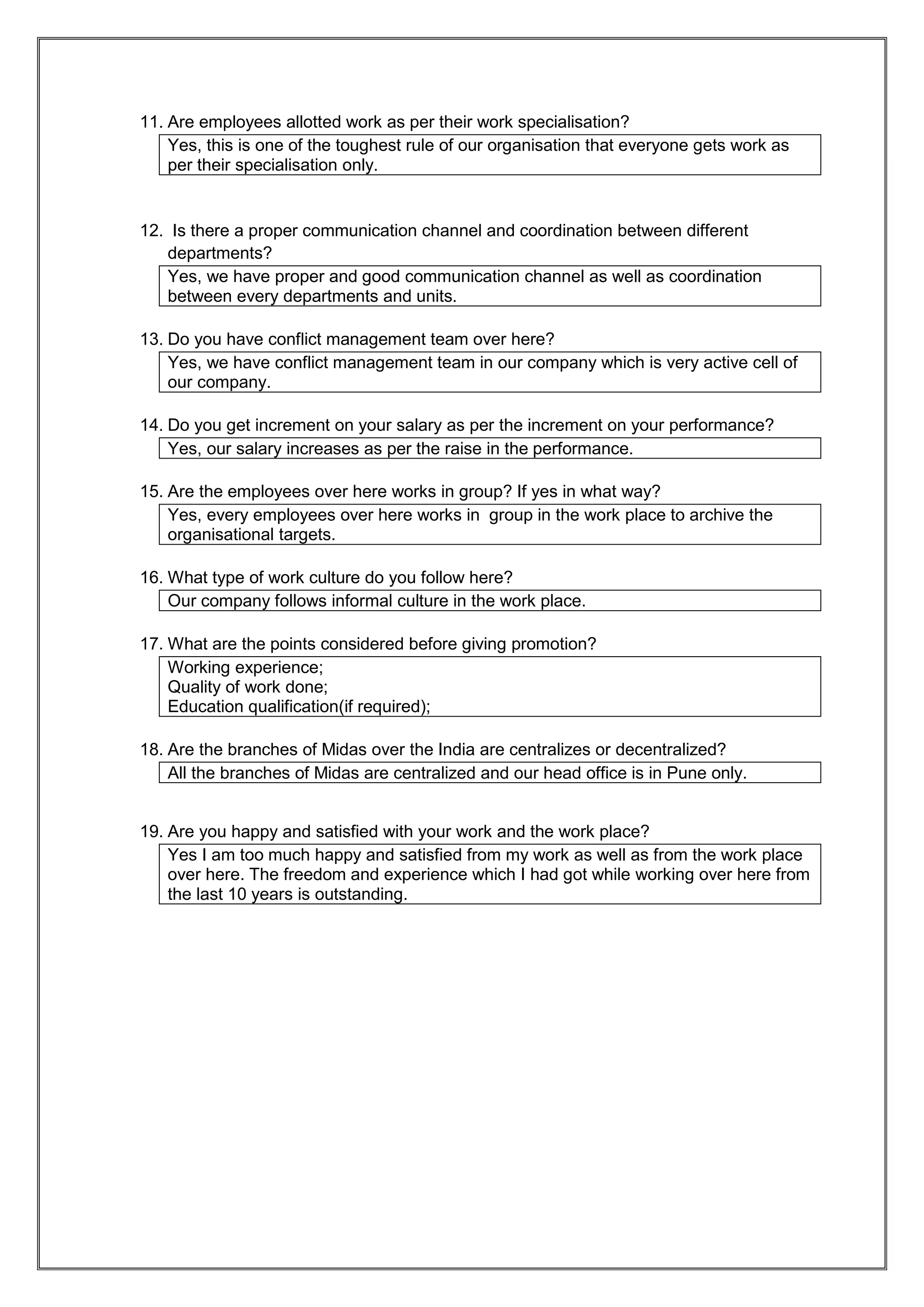 11. Are employees allotted work as per their work specialisation?
    Yes, this is one of the toughest rule of our organisation that everyone gets work as
    per their specialisation only.


12. Is there a proper communication channel and coordination between different
   departments?
   Yes, we have proper and good communication channel as well as coordination
   between every departments and units.

13. Do you have conflict management team over here?
    Yes, we have conflict management team in our company which is very active cell of
    our company.

14. Do you get increment on your salary as per the increment on your performance?
    Yes, our salary increases as per the raise in the performance.

15. Are the employees over here works in group? If yes in what way?
    Yes, every employees over here works in group in the work place to archive the
    organisational targets.

16. What type of work culture do you follow here?
    Our company follows informal culture in the work place.

17. What are the points considered before giving promotion?
    Working experience;
    Quality of work done;
    Education qualification(if required);

18. Are the branches of Midas over the India are centralizes or decentralized?
    All the branches of Midas are centralized and our head office is in Pune only.


19. Are you happy and satisfied with your work and the work place?
    Yes I am too much happy and satisfied from my work as well as from the work place
    over here. The freedom and experience which I had got while working over here from
    the last 10 years is outstanding.
 