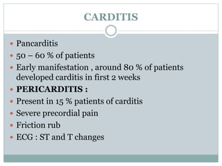 CARDITIS 
 Pancarditis 
 50 – 60 % of patients 
 Early manifestation , around 80 % of patients 
developed carditis in first 2 weeks 
 PERICARDITIS : 
 Present in 15 % patients of carditis 
 Severe precordial pain 
 Friction rub 
 ECG : ST and T changes 
 