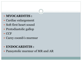  MYOCARDITIS : 
 Cardiac enlargement 
 Soft first heart sound 
 Protodiastolic gallop 
 CCF 
 Carey coomb’s murmur 
 ENDOCARDITIS : 
 Pansystolic murmur of MR and AR 
 