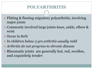 POLYARTHRITIS 
 Flitting & fleeting migratory polyarthritis, involving 
major joints 
 Commonly involved large joints-knee, ankle, elbow & 
wrist 
 Occur in 80% 
 In children below 5 yrs arthritis usually mild 
 Arthritis do not progress to chronic disease 
 Rheumatic joints are generally hot, red, swollen, 
and exquisitely tender. 
 