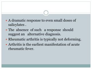  A dramatic response to even small doses of 
salicylates . 
 The absence of such a response should 
suggest an alternative diagnosis. 
 Rheumatic arthritis is typically not deforming. 
 Arthritis is the earliest manifestation of acute 
rheumatic fever. 
 