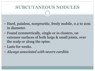 SUBCUTANEOUS NODULES 
 Hard, painless, nonpruritic, freely mobile, 0.2 to 2cm 
in diameter. 
 Found symmetrically, single or in clusters, on 
extensor surfaces of both large & small joints, over 
the scalp or along the spine. 
 Lasts for weeks. 
 Always associated with severe carditis 
 
