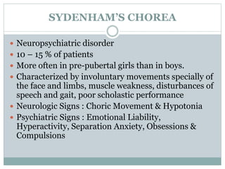 SYDENHAM’S CHOREA 
 Neuropsychiatric disorder 
 10 – 15 % of patients 
 More often in pre-pubertal girls than in boys. 
 Characterized by involuntary movements specially of 
the face and limbs, muscle weakness, disturbances of 
speech and gait, poor scholastic performance 
 Neurologic Signs : Choric Movement & Hypotonia 
 Psychiatric Signs : Emotional Liability, 
Hyperactivity, Separation Anxiety, Obsessions & 
Compulsions 
 