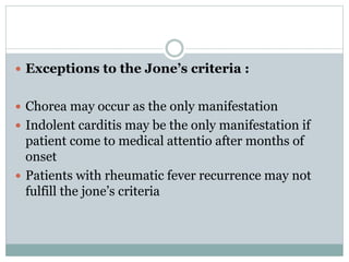  Exceptions to the Jone’s criteria : 
 Chorea may occur as the only manifestation 
 Indolent carditis may be the only manifestation if 
patient come to medical attentio after months of 
onset 
 Patients with rheumatic fever recurrence may not 
fulfill the jone’s criteria 
 