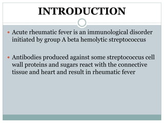 INTRODUCTION 
 Acute rheumatic fever is an immunological disorder 
initiated by group A beta hemolytic streptococcus 
 Antibodies produced against some streptococcus cell 
wall proteins and sugars react with the connective 
tissue and heart and result in rheumatic fever 
 