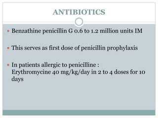 ANTIBIOTICS 
 Benzathine penicillin G 0.6 to 1.2 million units IM 
 This serves as first dose of penicillin prophylaxis 
 In patients allergic to penicilline : 
Erythromycine 40 mg/kg/day in 2 to 4 doses for 10 
days 
 