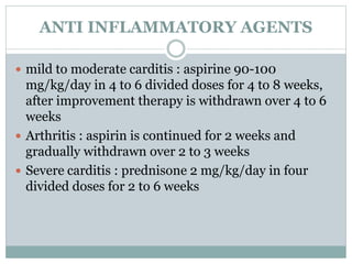 ANTI INFLAMMATORY AGENTS 
 mild to moderate carditis : aspirine 90-100 
mg/kg/day in 4 to 6 divided doses for 4 to 8 weeks, 
after improvement therapy is withdrawn over 4 to 6 
weeks 
 Arthritis : aspirin is continued for 2 weeks and 
gradually withdrawn over 2 to 3 weeks 
 Severe carditis : prednisone 2 mg/kg/day in four 
divided doses for 2 to 6 weeks 
 