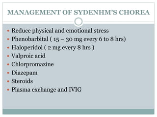 MANAGEMENT OF SYDENHM’S CHOREA 
 Reduce physical and emotional stress 
 Phenobarbital ( 15 – 30 mg every 6 to 8 hrs) 
 Haloperidol ( 2 mg every 8 hrs ) 
 Valproic acid 
 Chlorpromazine 
 Diazepam 
 Steroids 
 Plasma exchange and IVIG 
 