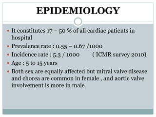 EPIDEMIOLOGY 
 It constitutes 17 – 50 % of all cardiac patients in 
hospital 
 Prevalence rate : 0.55 – 0.67 /1000 
 Incidence rate : 5.3 / 1000 ( ICMR survey 2010) 
 Age : 5 to 15 years 
 Both sex are equally affected but mitral valve disease 
and chorea are common in female , and aortic valve 
involvement is more in male 
 