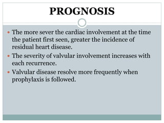 PROGNOSIS 
 The more sever the cardiac involvement at the time 
the patient first seen, greater the incidence of 
residual heart disease. 
 The severity of valvular involvement increases with 
each recurrence. 
 Valvular disease resolve more frequently when 
prophylaxis is followed. 
 